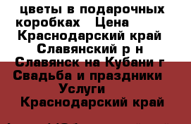 цветы в подарочных коробках › Цена ­ 500 - Краснодарский край, Славянский р-н, Славянск-на-Кубани г. Свадьба и праздники » Услуги   . Краснодарский край